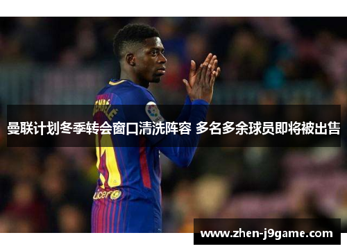 曼联计划冬季转会窗口清洗阵容 多名多余球员即将被出售