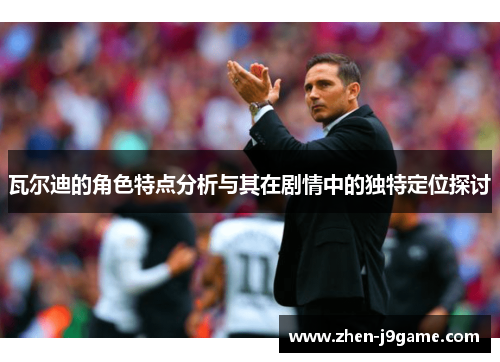 瓦尔迪的角色特点分析与其在剧情中的独特定位探讨 瓦尔迪的角色特点分析与其在剧情中的独特定位探讨