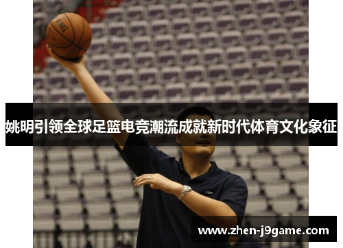 姚明引领全球足篮电竞潮流成就新时代体育文化象征