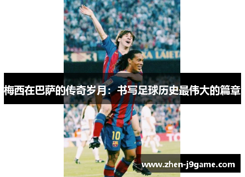 梅西在巴萨的传奇岁月：书写足球历史最伟大的篇章