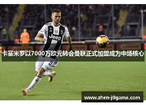 卡塞米罗以7000万欧元转会曼联正式加盟成为中场核心 卡塞米罗以7000万欧元转会曼联正式加盟成为中场核心