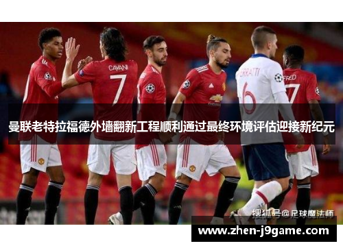 曼联老特拉福德外墙翻新工程顺利通过最终环境评估迎接新纪元