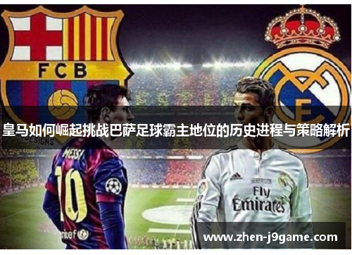 皇马如何崛起挑战巴萨足球霸主地位的历史进程与策略解析