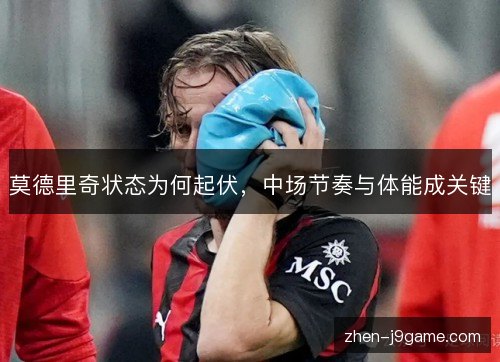 莫德里奇状态为何起伏，中场节奏与体能成关键